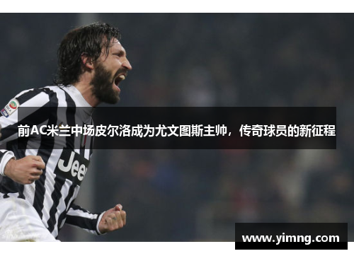 前AC米兰中场皮尔洛成为尤文图斯主帅，传奇球员的新征程